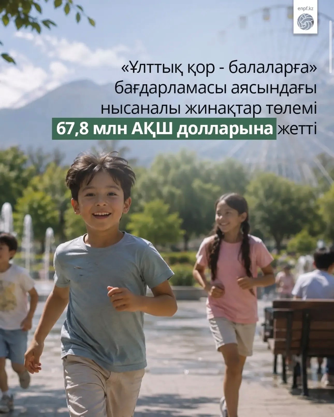 2024 жылғы 1 ақпаннан 2026 жылғы 1 тамызға дейін «Ұлттық қор – балаларға» бағдарламасы шеңберінде нысаналы жинақтарды (НЖ) пайдалану бойынша жалпы сомасы шамамен 67,8 млн АҚШ долларына 338 252 алушыға төлем жасалды.